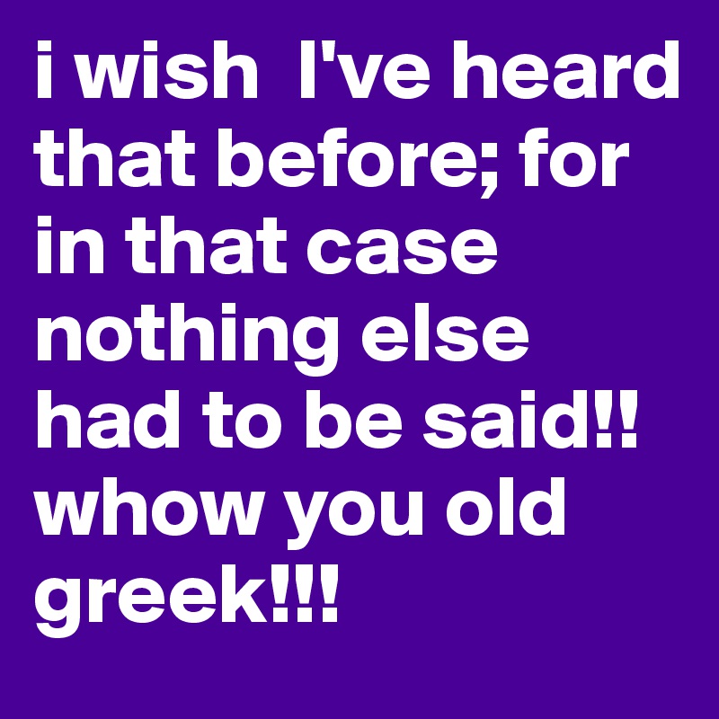 i wish  I've heard that before; for in that case nothing else had to be said!! whow you old greek!!!