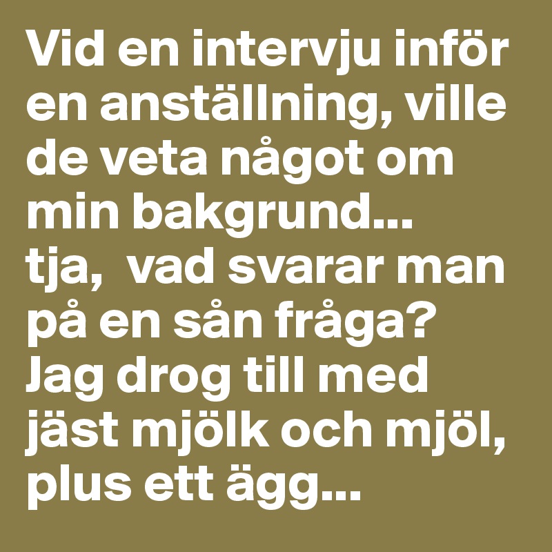 Vid en intervju inför en anställning, ville de veta något om min bakgrund... 
tja,  vad svarar man på en sån fråga? 
Jag drog till med jäst mjölk och mjöl, plus ett ägg...