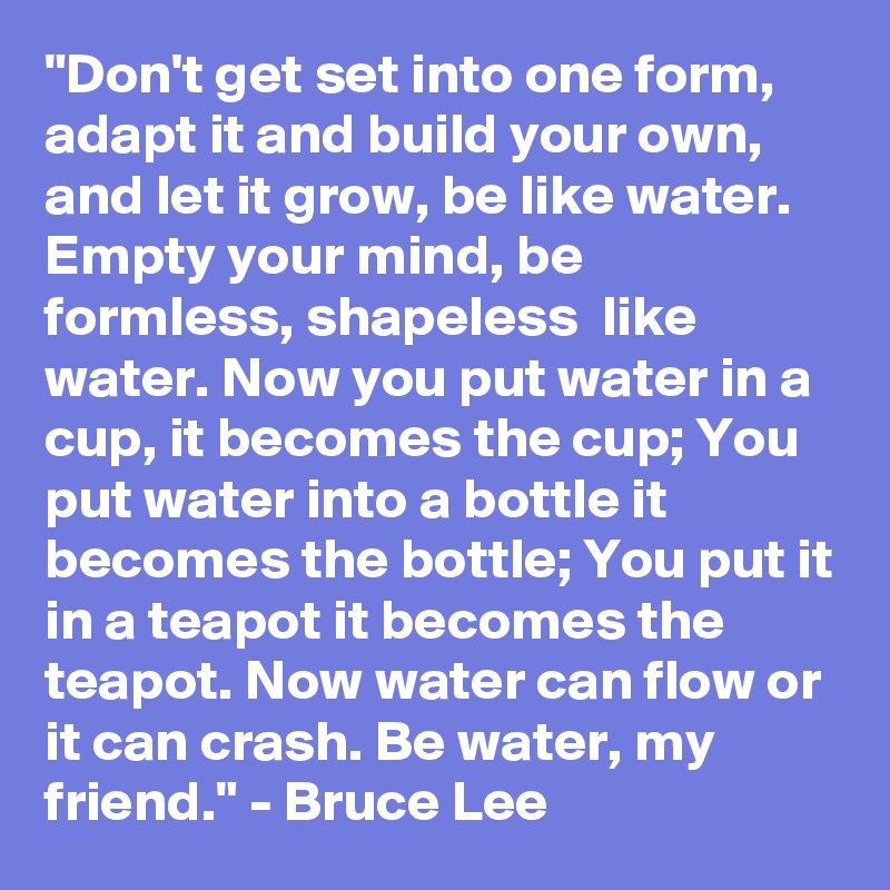 "Don't get set into one form, adapt it and build your own, and let it grow, be like water. Empty your mind, be formless, shapeless  like water. Now you put water in a cup, it becomes the cup; You put water into a bottle it becomes the bottle; You put it in a teapot it becomes the teapot. Now water can flow or it can crash. Be water, my friend." - Bruce Lee