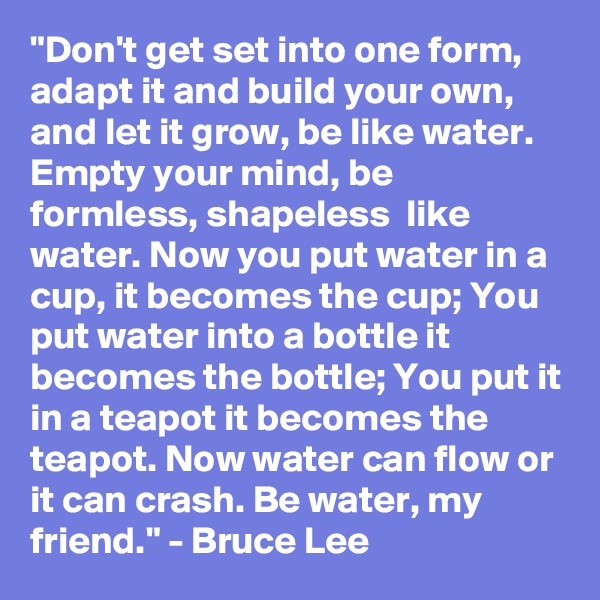 "Don't get set into one form, adapt it and build your own, and let it grow, be like water. Empty your mind, be formless, shapeless  like water. Now you put water in a cup, it becomes the cup; You put water into a bottle it becomes the bottle; You put it in a teapot it becomes the teapot. Now water can flow or it can crash. Be water, my friend." - Bruce Lee