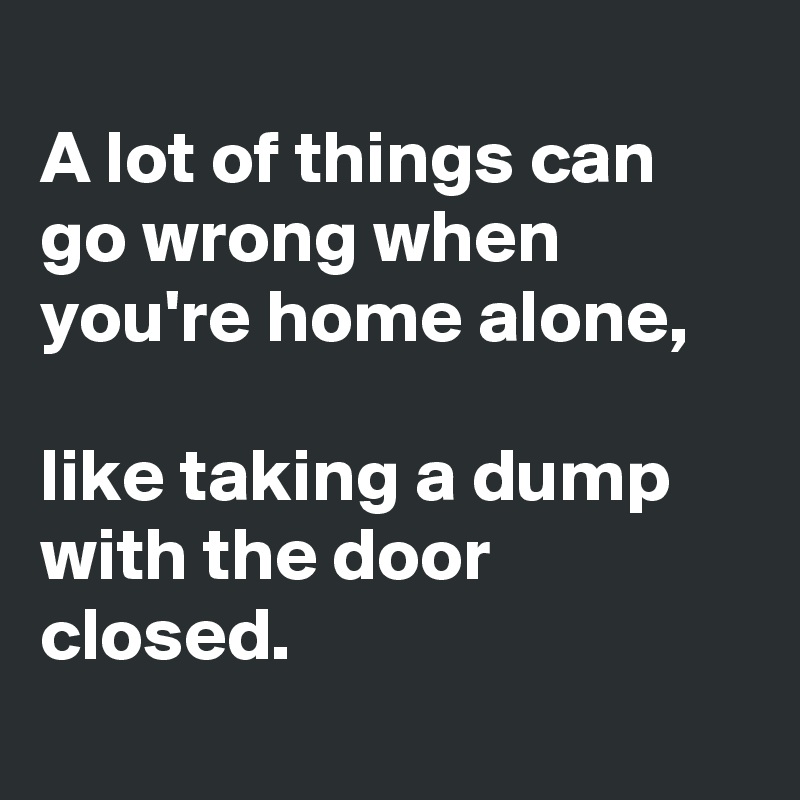 
A lot of things can go wrong when you're home alone,

like taking a dump with the door closed.

