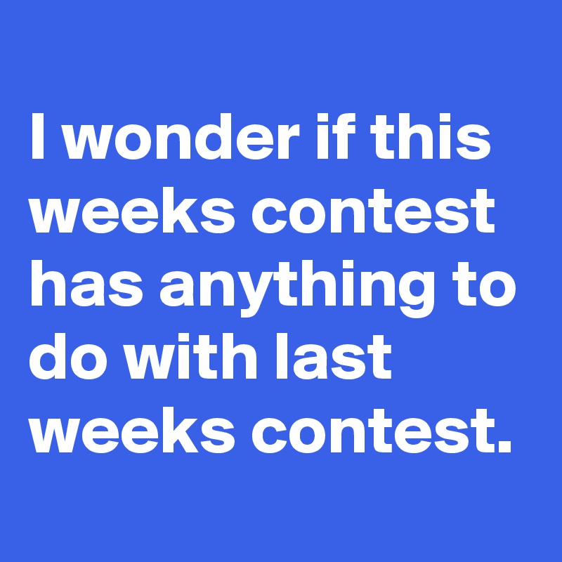 
I wonder if this weeks contest has anything to do with last weeks contest. 