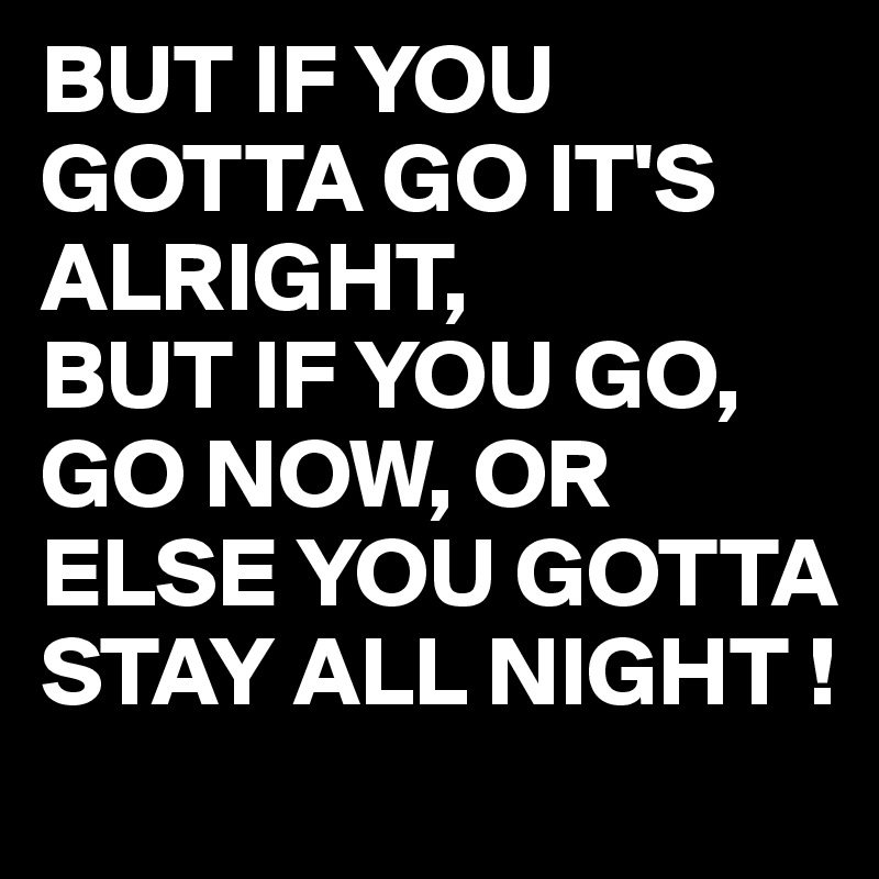 BUT IF YOU GOTTA GO IT'S ALRIGHT,
BUT IF YOU GO, GO NOW, OR ELSE YOU GOTTA STAY ALL NIGHT !