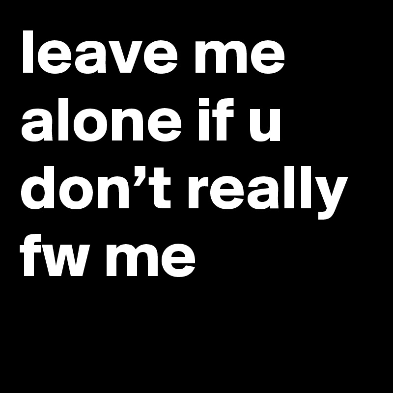 leave me alone if u don’t really fw me