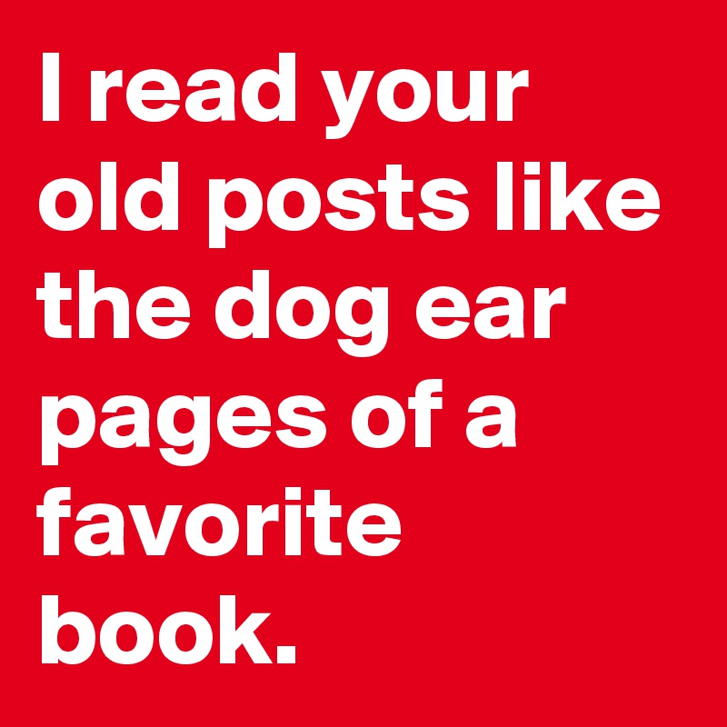 I read your old posts like the dog ear pages of a favorite book.