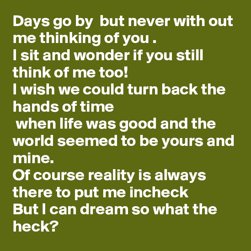 Days go by  but never with out me thinking of you . 
I sit and wonder if you still  think of me too!
I wish we could turn back the hands of time
 when life was good and the world seemed to be yours and mine.
Of course reality is always there to put me incheck 
But I can dream so what the heck?     