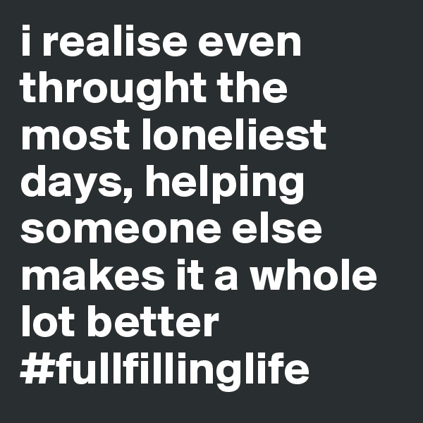 i realise even throught the most loneliest days, helping someone else makes it a whole lot better #fullfillinglife