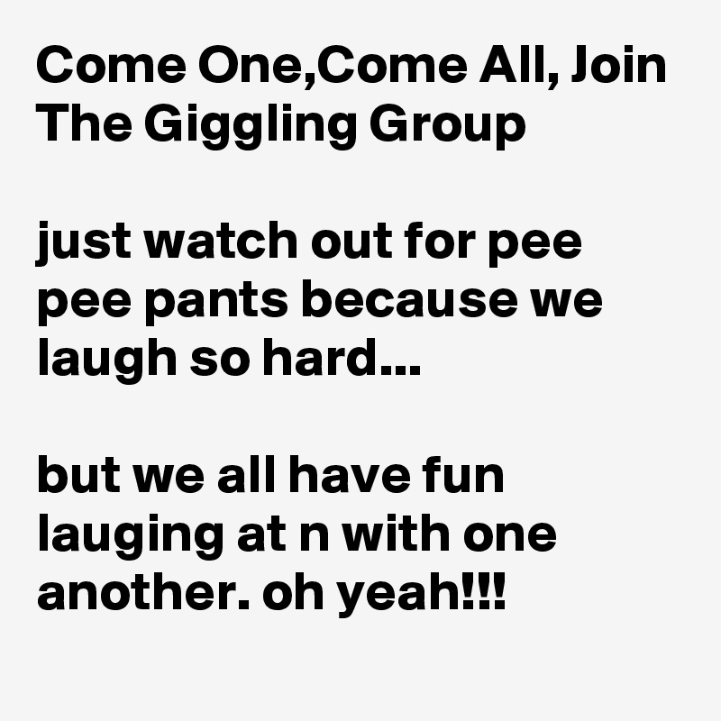 Come One,Come All, Join 
The Giggling Group

just watch out for pee pee pants because we laugh so hard...

but we all have fun lauging at n with one another. oh yeah!!!
