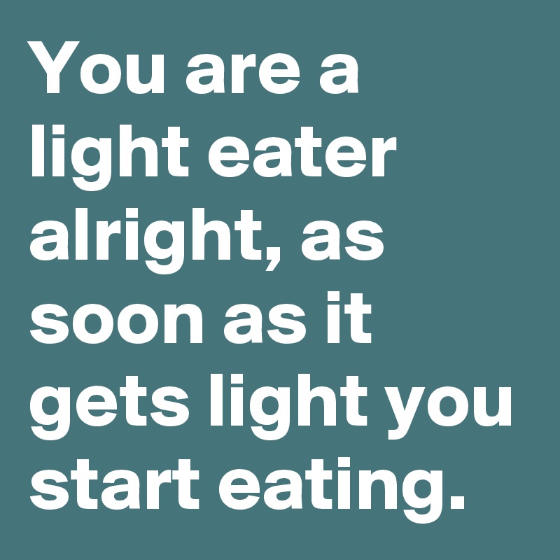 You are a light eater alright, as soon as it gets light you start eating.