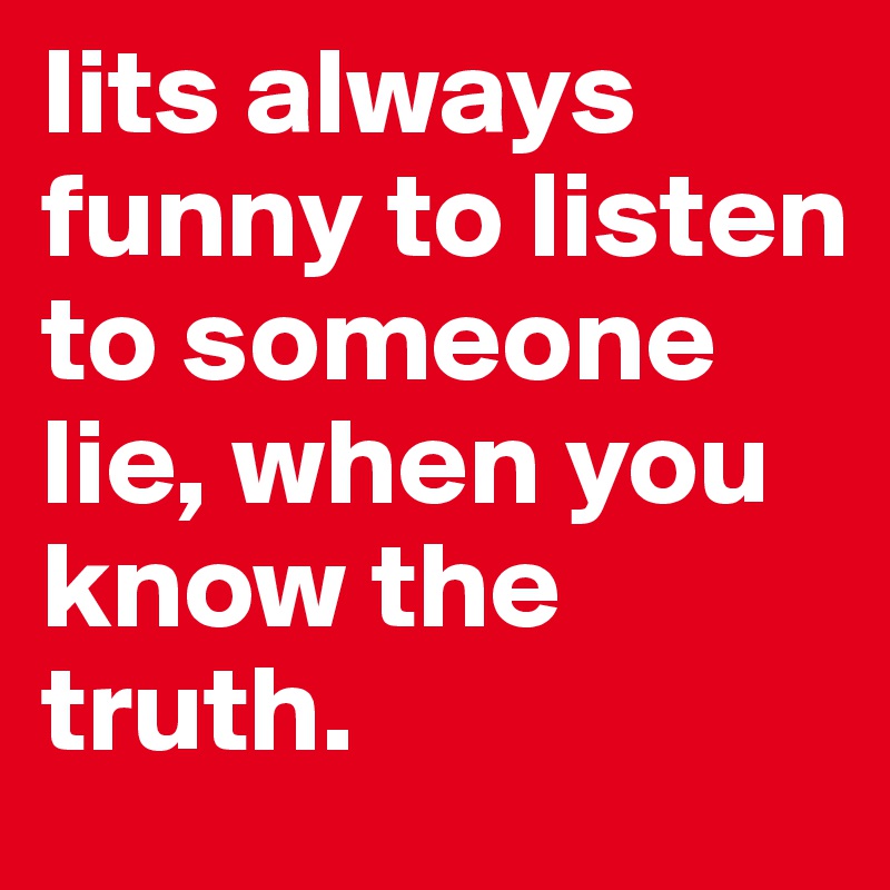 Iits always funny to listen to someone lie, when you know the truth.