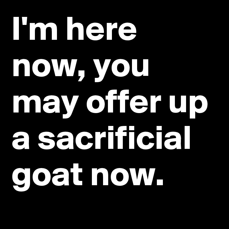 I'm here now, you may offer up a sacrificial goat now.