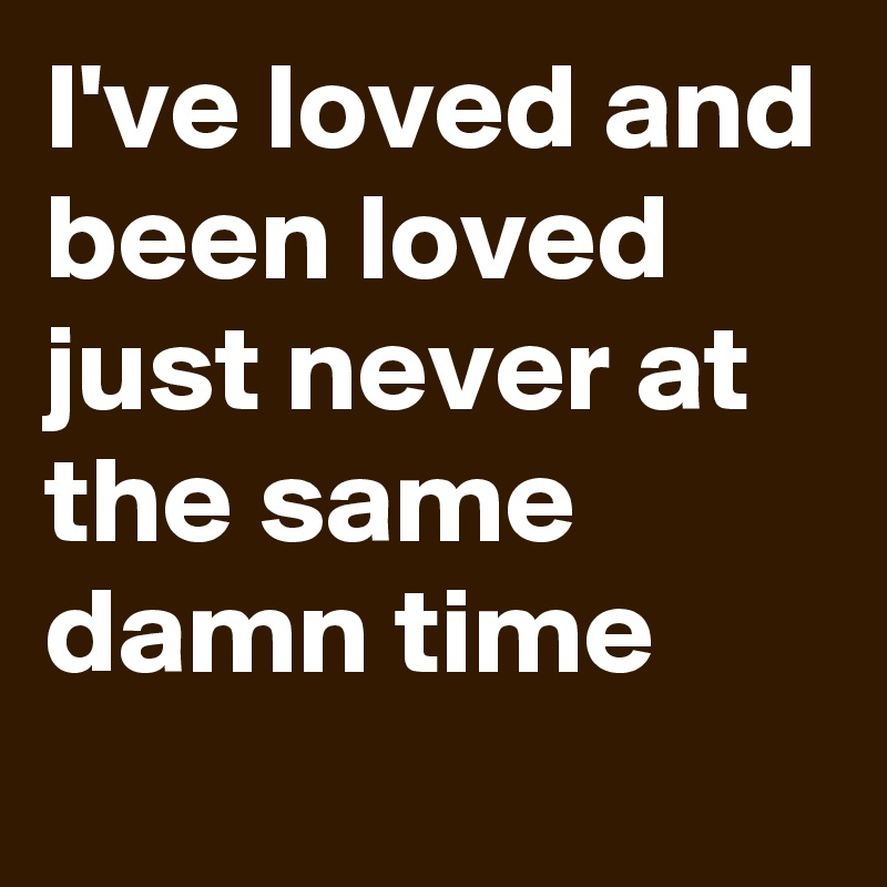 I've loved and been loved just never at the same damn time 