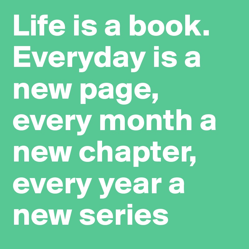 Life is a book.
Everyday is a new page, every month a new chapter, every year a new series