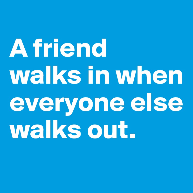 
A friend walks in when everyone else walks out.
