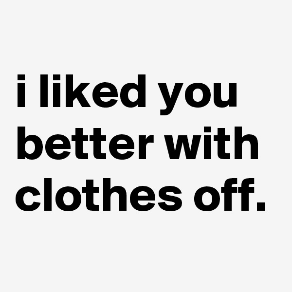 
i liked you better with clothes off.
