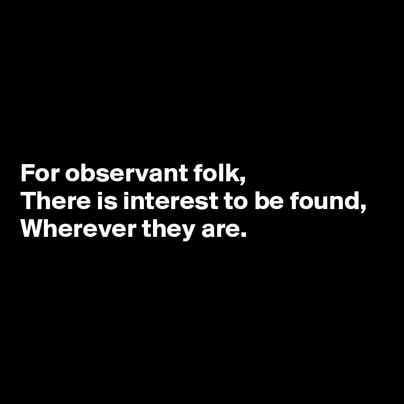 




For observant folk,
There is interest to be found,
Wherever they are.




