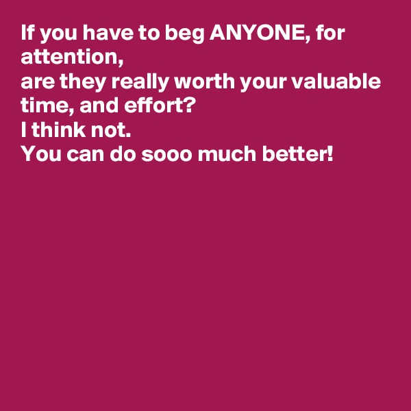 If you have to beg ANYONE, for attention, 
are they really worth your valuable time, and effort? 
I think not. 
You can do sooo much better! 








