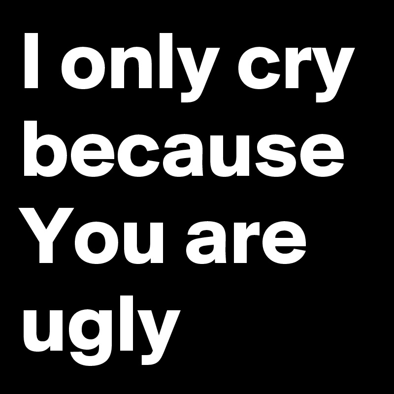 I only cry because You are ugly