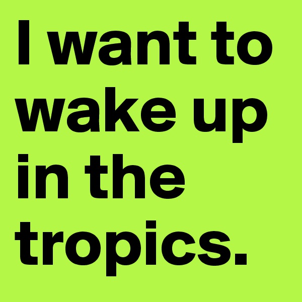 I want to wake up in the tropics.