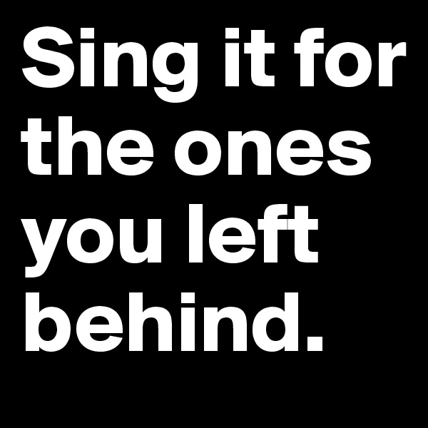 Sing it for the ones you left behind.