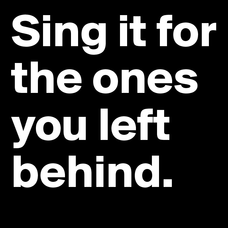 Sing it for the ones you left behind.