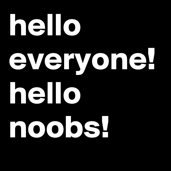 hello everyone! hello noobs! 