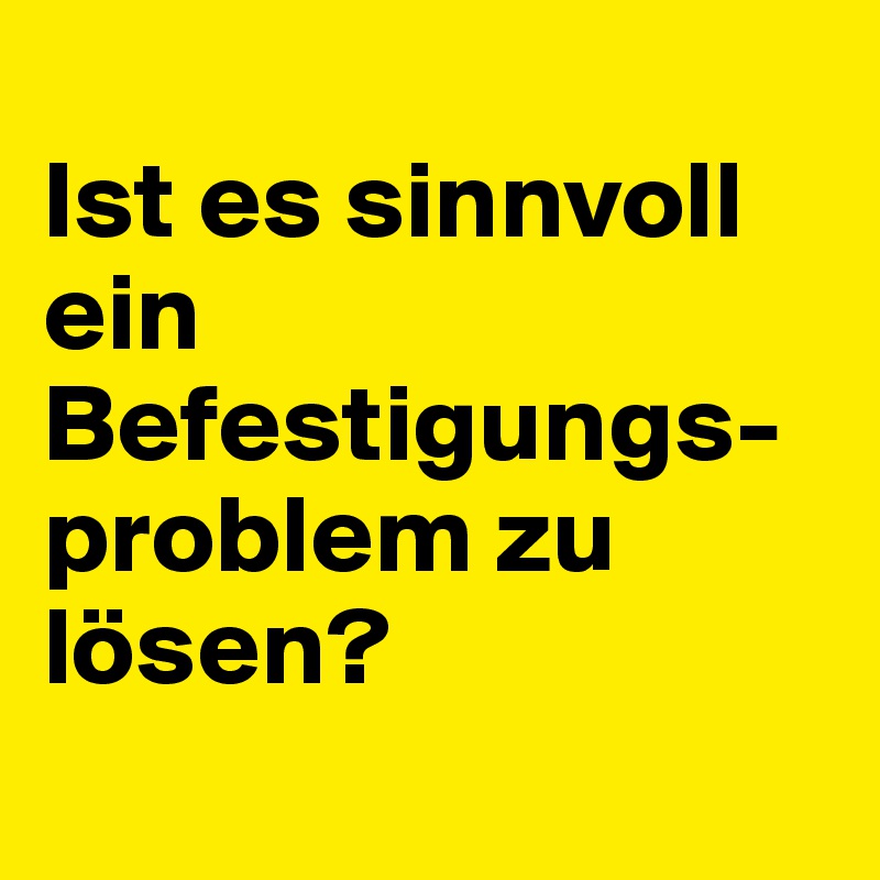 
Ist es sinnvoll ein Befestigungs-problem zu lösen?
