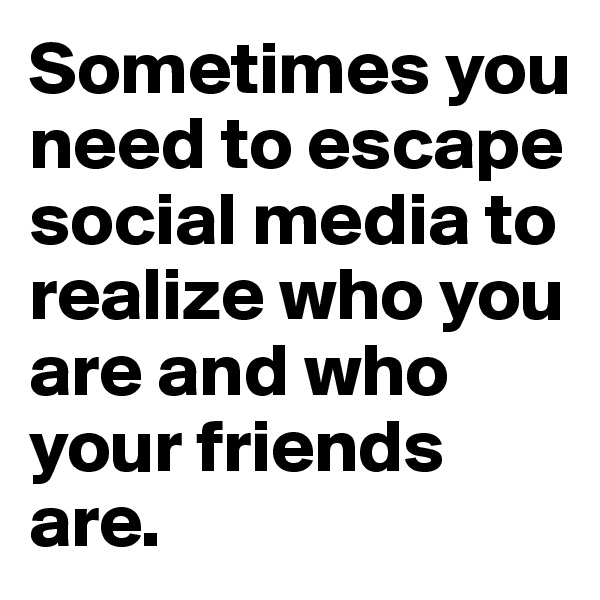 Sometimes you need to escape social media to realize who you are and who your friends are.