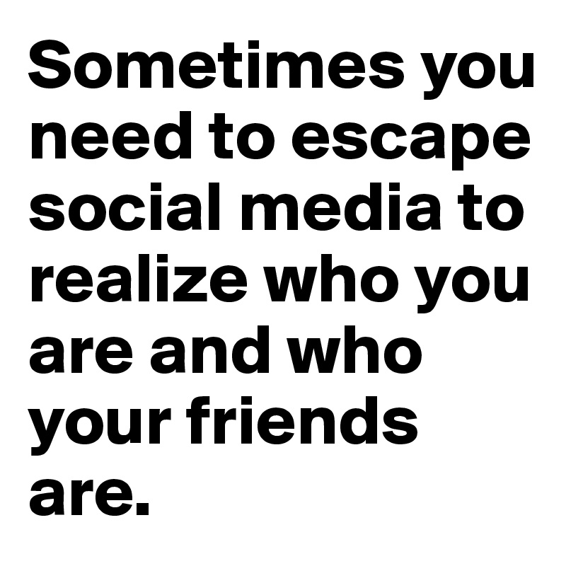 Sometimes you need to escape social media to realize who you are and who your friends are.