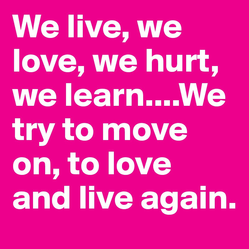 We live, we love, we hurt, we learn....We try to move on, to love and live again. 