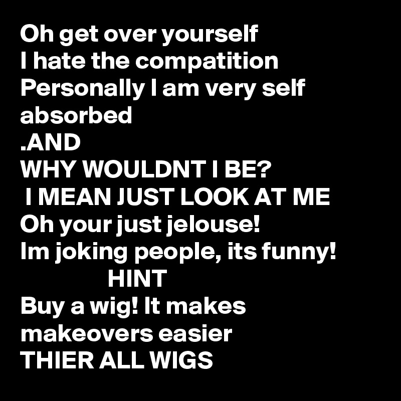 Oh get over yourself 
I hate the compatition
Personally I am very self absorbed
.AND
WHY WOULDNT I BE?
 I MEAN JUST LOOK AT ME
Oh your just jelouse!
Im joking people, its funny! 
                 HINT
Buy a wig! It makes makeovers easier 
THIER ALL WIGS 