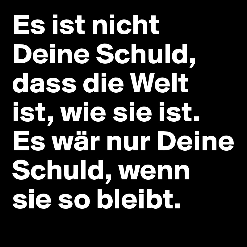 Es ist nicht Deine Schuld, dass die Welt ist, wie sie ist.
Es wär nur Deine Schuld, wenn sie so bleibt.