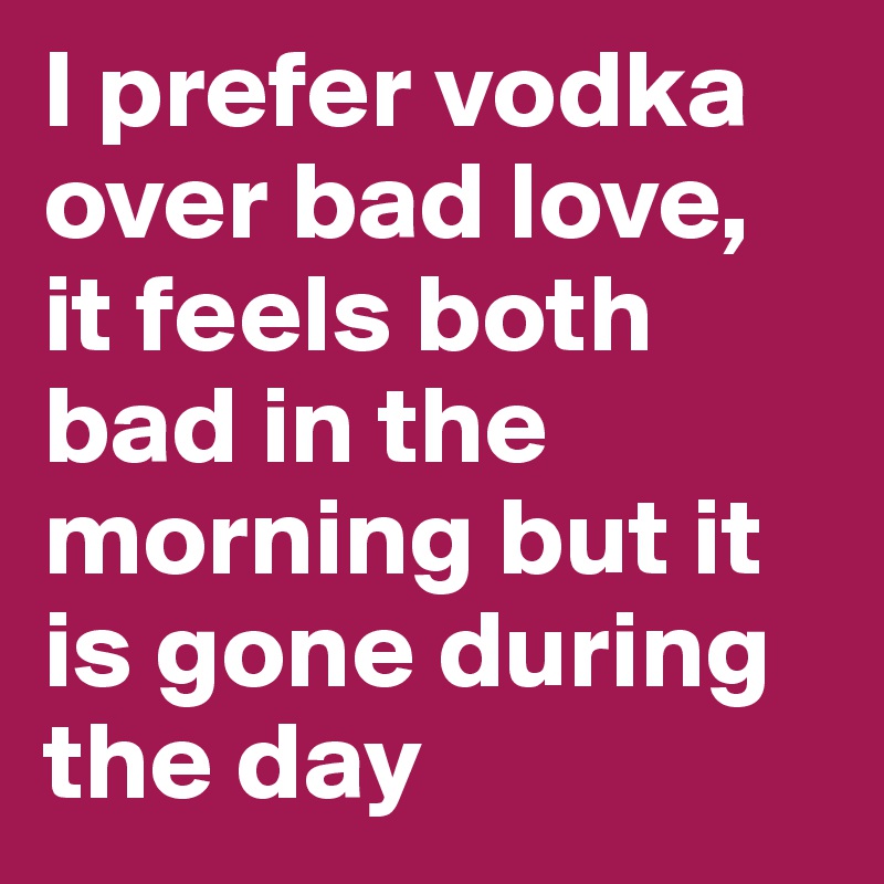 I prefer vodka over bad love, it feels both bad in the morning but it is gone during the day