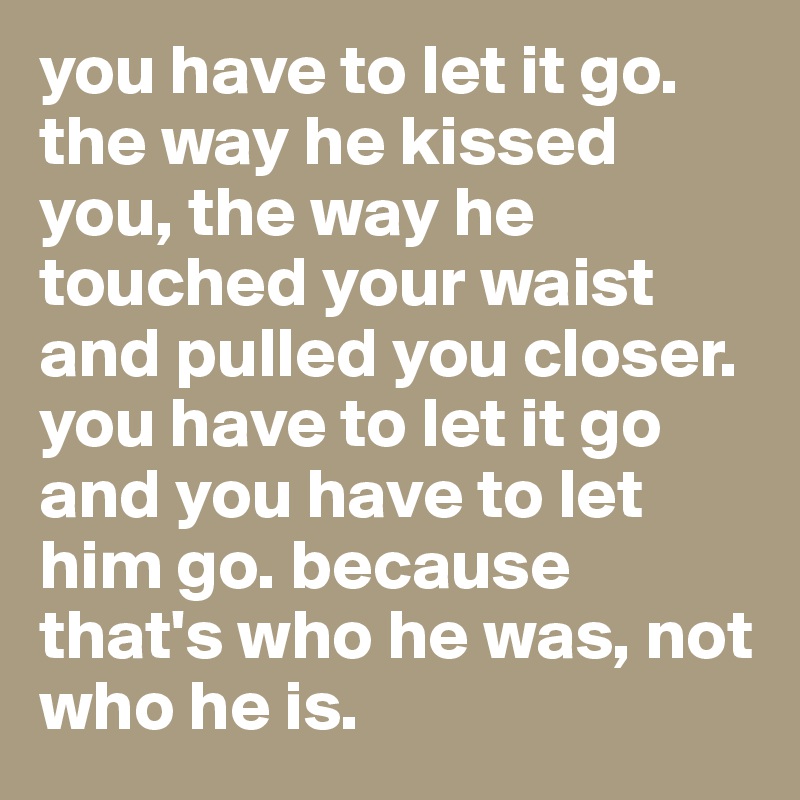 you have to let it go. 
the way he kissed you, the way he touched your waist and pulled you closer. 
you have to let it go and you have to let him go. because that's who he was, not who he is.