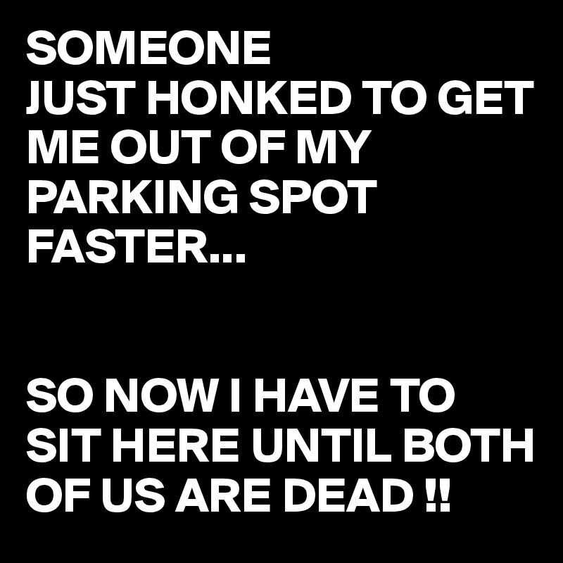 SOMEONE
JUST HONKED TO GET ME OUT OF MY PARKING SPOT FASTER...


SO NOW I HAVE TO SIT HERE UNTIL BOTH OF US ARE DEAD !!