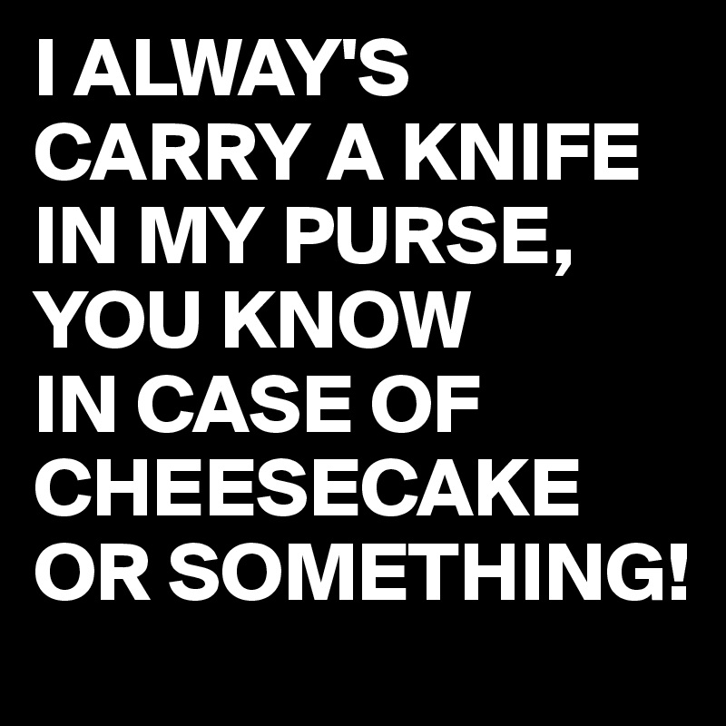 I ALWAY'S CARRY A KNIFE IN MY PURSE, YOU KNOW
IN CASE OF CHEESECAKE OR SOMETHING!