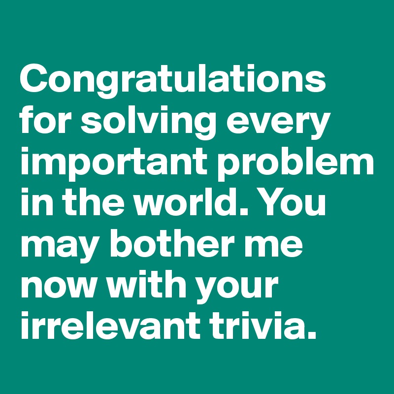 
Congratulations for solving every important problem in the world. You may bother me now with your irrelevant trivia.