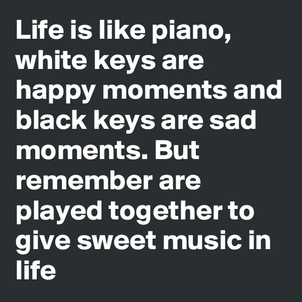 Life is like piano, white keys are happy moments and black keys are sad moments. But remember are played together to give sweet music in life