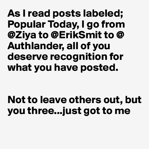 As I read posts labeled; Popular Today, I go from @Ziya to @ErikSmit to @ Authlander, all of you 
deserve recognition for 
what you have posted.


Not to leave others out, but 
you three...just got to me

