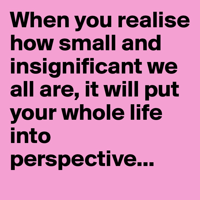 When you realise how small and insignificant we all are, it will put your whole life into perspective...