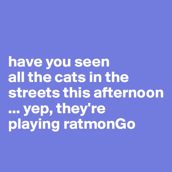 


have you seen 
all the cats in the 
streets this afternoon 
... yep, they're 
playing ratmonGo
