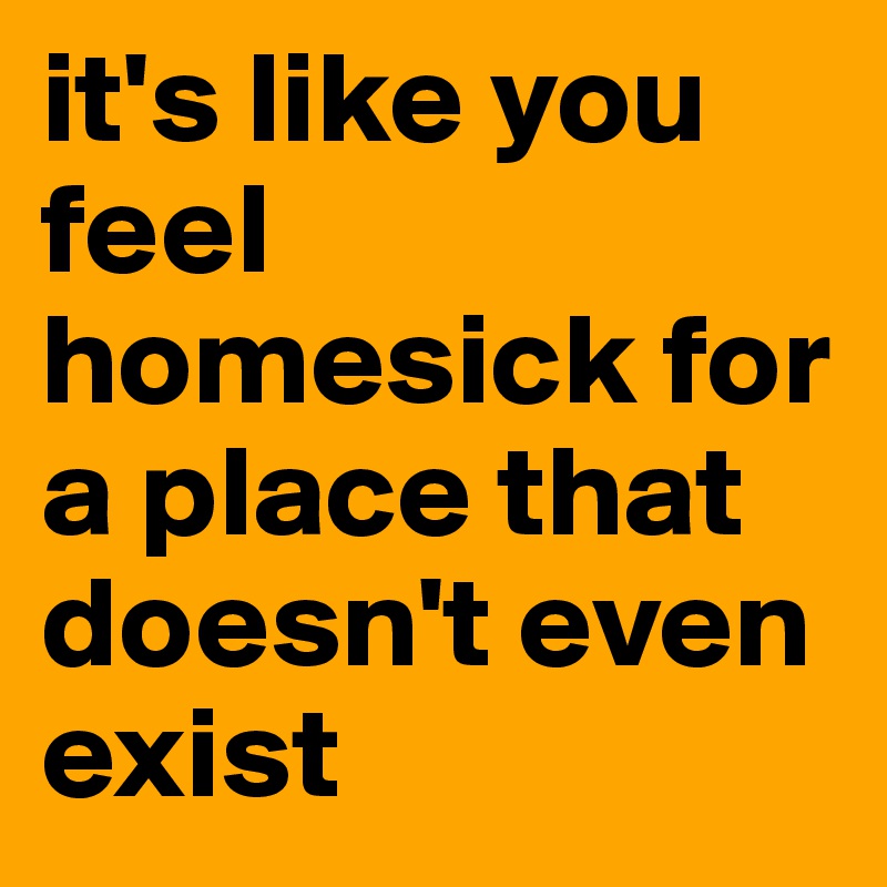 it's like you feel homesick for a place that doesn't even exist