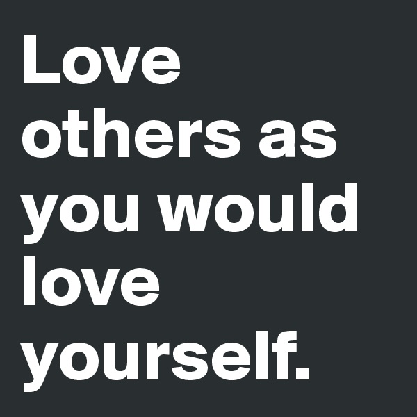 Love others as you would love yourself. 