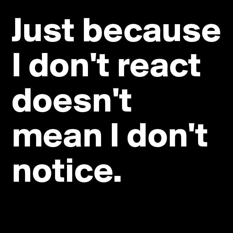 Just because I don't react doesn't mean I don't notice.