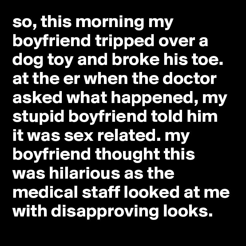 so, this morning my boyfriend tripped over a dog toy and broke his toe. at the er when the doctor asked what happened, my stupid boyfriend told him it was sex related. my boyfriend thought this was hilarious as the medical staff looked at me with disapproving looks.