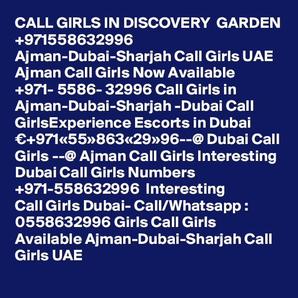 CALL GIRLS IN DISCOVERY  GARDEN
+971558632996 Ajman-Dubai-Sharjah Call Girls UAE Ajman Call Girls Now Available ?+971- 5586- 32996 Call Girls in Ajman-Dubai-Sharjah -Dubai Call GirlsExperience Escorts in Dubai €+971«55»863«29»96--@ Dubai Call Girls --@ Ajman Call Girls Interesting Dubai Call Girls Numbers ?+971-558632996 ? Interesting Call Girls Dubai- Call/Whatsapp : 0558632996 Girls Call Girls Available Ajman-Dubai-Sharjah Call Girls UAE