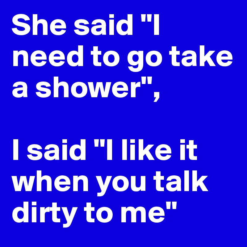 She said "I need to go take a shower",

I said "I like it when you talk dirty to me"