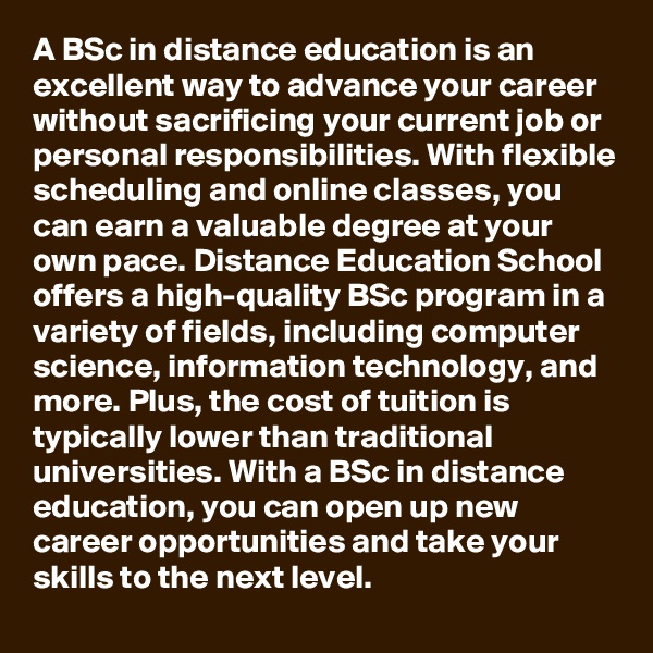 A BSc in distance education is an excellent way to advance your career without sacrificing your current job or personal responsibilities. With flexible scheduling and online classes, you can earn a valuable degree at your own pace. Distance Education School offers a high-quality BSc program in a variety of fields, including computer science, information technology, and more. Plus, the cost of tuition is typically lower than traditional universities. With a BSc in distance education, you can open up new career opportunities and take your skills to the next level. 