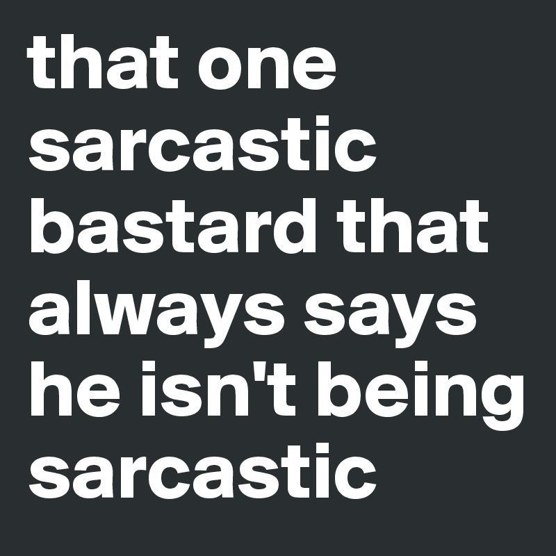 that one sarcastic bastard that always says he isn't being sarcastic