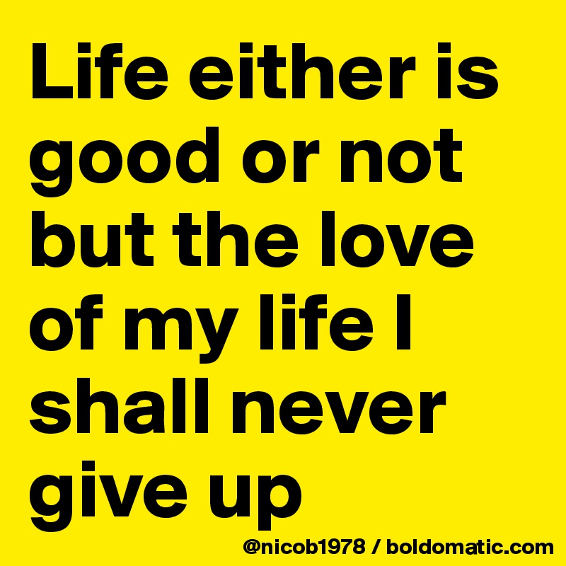 Life either is good or not but the love of my life I shall never give up